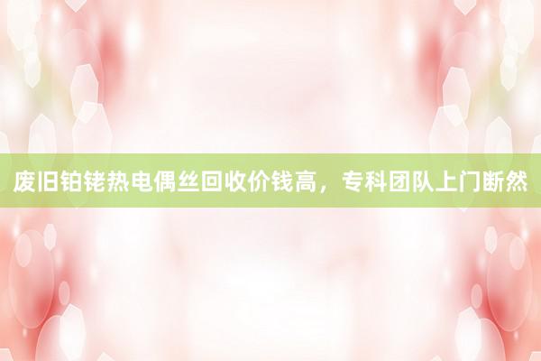 废旧铂铑热电偶丝回收价钱高，专科团队上门断然