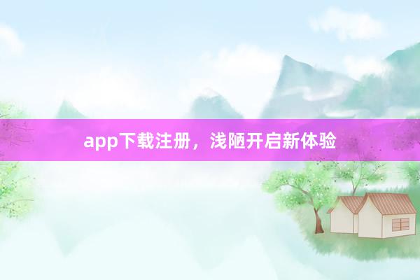 app下载注册，浅陋开启新体验