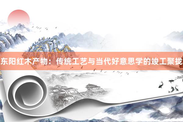 东阳红木产物：传统工艺与当代好意思学的竣工聚拢