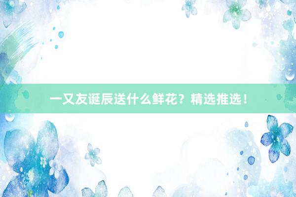 一又友诞辰送什么鲜花？精选推选！