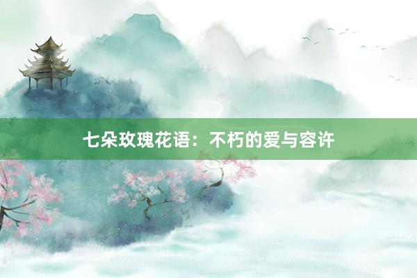 七朵玫瑰花语：不朽的爱与容许